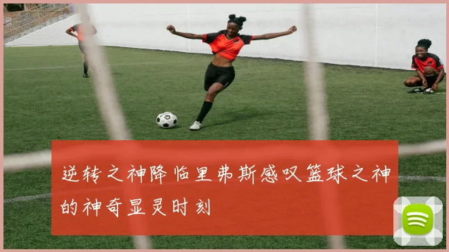 逆转之神降临里弗斯感叹篮球之神的神奇显灵时刻