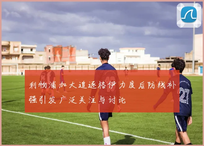 利物浦加大追逐格伊力度后防线补强引发广泛关注与讨论