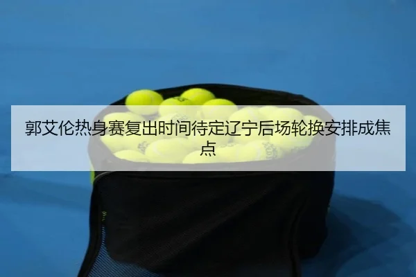 郭艾伦热身赛复出时间待定辽宁后场轮换安排成焦点