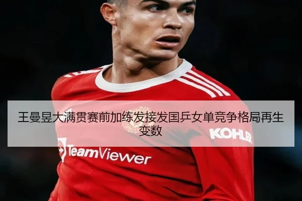 王曼昱大满贯赛前加练发接发国乒女单竞争格局再生变数