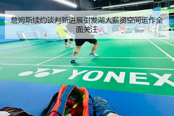 詹姆斯续约谈判新进展引发湖人薪资空间运作全面关注